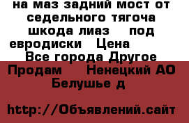 .на маз.задний мост от седельного тягоча шкода-лиаз110 под евродиски › Цена ­ 40 000 - Все города Другое » Продам   . Ненецкий АО,Белушье д.